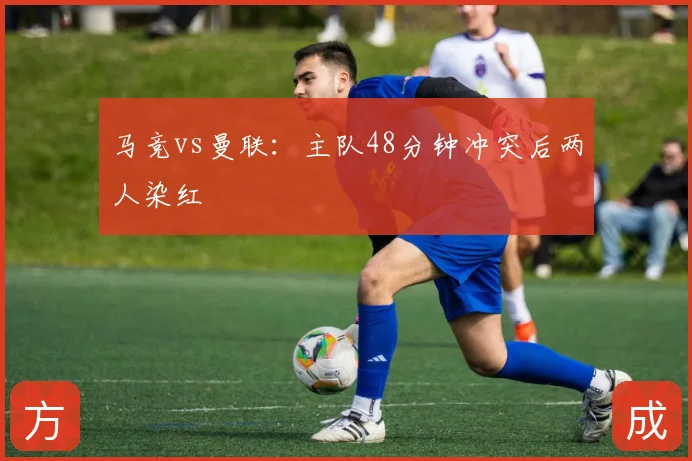 马竞vs曼联：主队48分钟冲突后两人染红